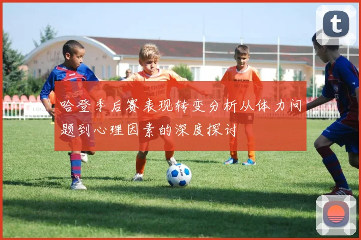 哈登季后赛表现转变分析从体力问题到心理因素的深度探讨