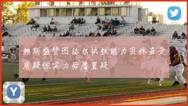赖斯盛赞图赫尔执教能力贝林虽受质疑但实力毋庸置疑