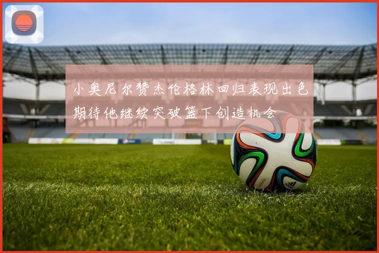 小奥尼尔赞杰伦格林回归表现出色期待他继续突破篮下创造机会