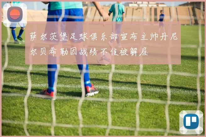 萨尔茨堡足球俱乐部宣布主帅丹尼尔贝希勒因战绩不佳被解雇