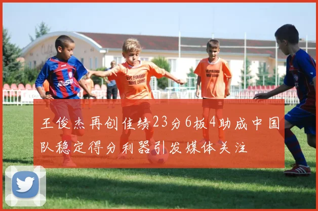 王俊杰再创佳绩23分6板4助成中国队稳定得分利器引发媒体关注