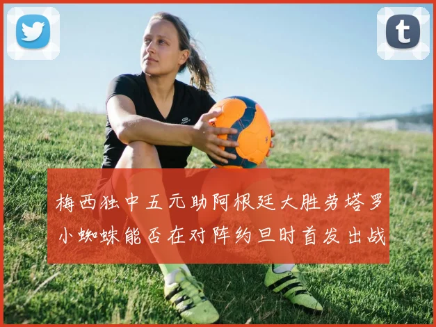 梅西独中五元助阿根廷大胜劳塔罗小蜘蛛能否在对阵约旦时首发出战