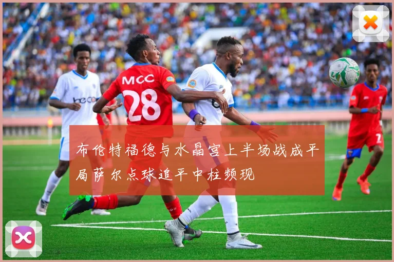 布伦特福德与水晶宫上半场战成平局萨尔点球追平中柱频现