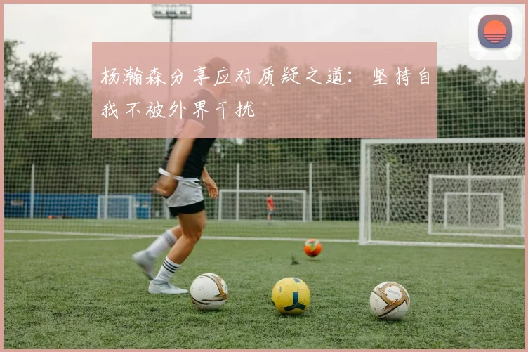 杨瀚森分享应对质疑之道：坚持自我不被外界干扰