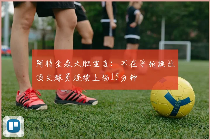 阿特金森大胆宣言：不在乎轮换让顶尖球员连续上场15分钟