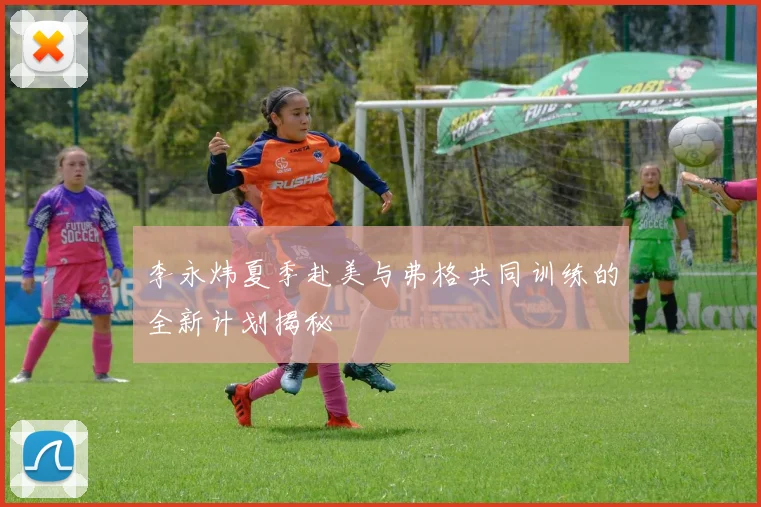 李永炜夏季赴美与弗格共同训练的全新计划揭秘