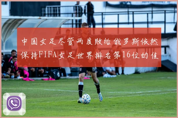 中国女足尽管两度败给俄罗斯依然保持FIFA女足世界排名第16位的佳绩