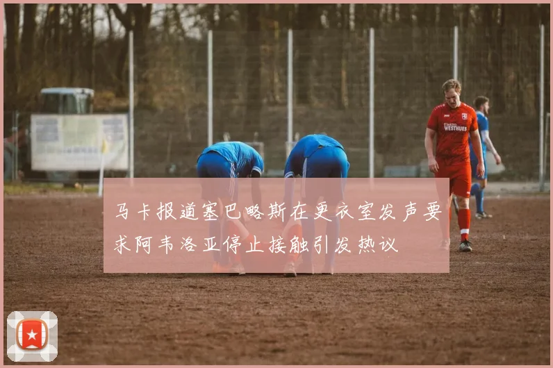 马卡报道塞巴略斯在更衣室发声要求阿韦洛亚停止接触引发热议