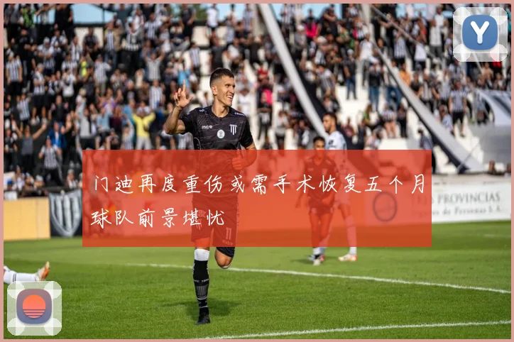 门迪再度重伤或需手术恢复五个月球队前景堪忧