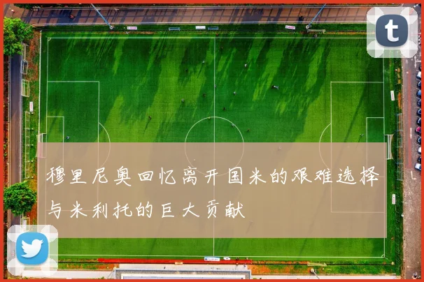 穆里尼奥回忆离开国米的艰难选择与米利托的巨大贡献