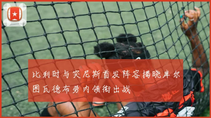 比利时与突尼斯首发阵容揭晓库尔图瓦德布劳内领衔出战