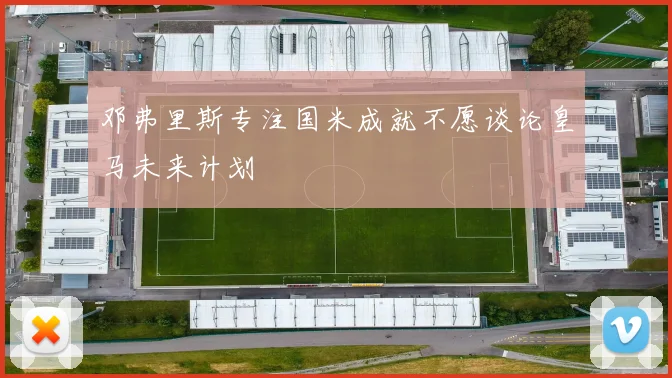 邓弗里斯专注国米成就不愿谈论皇马未来计划