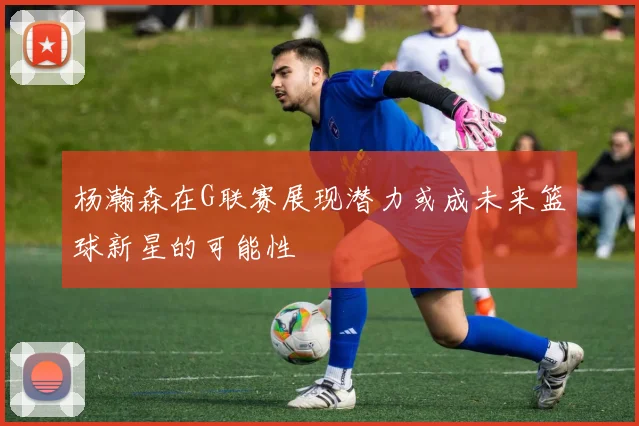 杨瀚森在G联赛展现潜力或成未来篮球新星的可能性