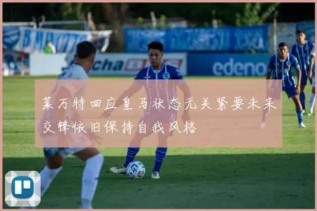 莱万特回应皇马状态无关紧要未来交锋依旧保持自我风格