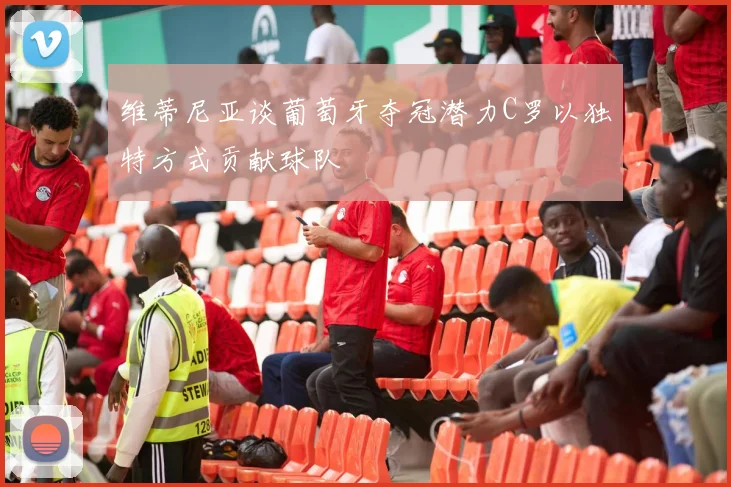 维蒂尼亚谈葡萄牙夺冠潜力C罗以独特方式贡献球队