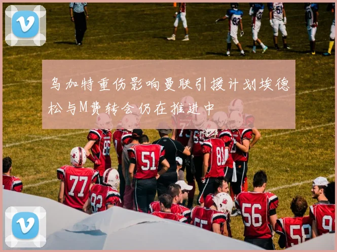 乌加特重伤影响曼联引援计划埃德松与M费转会仍在推进中