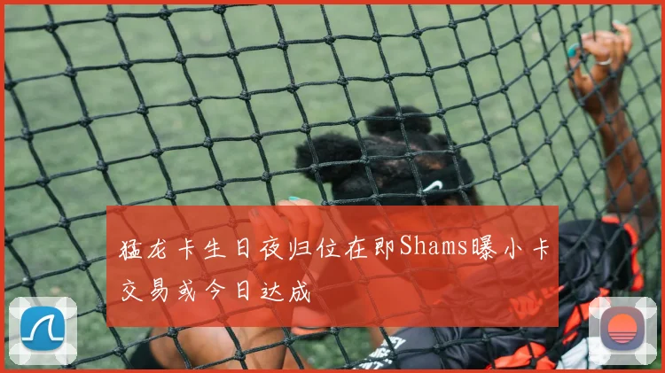 猛龙卡生日夜归位在即Shams曝小卡交易或今日达成