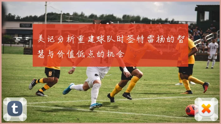 美记分析重建球队时签特雷杨的智慧与价值低点的机会