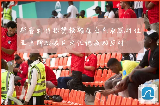 斯普利特称赞杨瀚森出色表现对位亚当斯挑战巨大但他成功应对