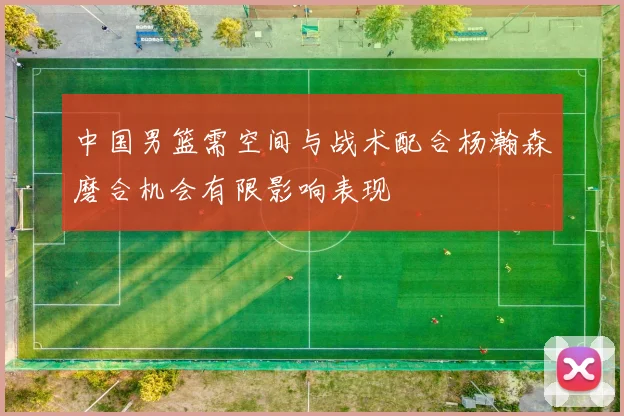 中国男篮需空间与战术配合杨瀚森磨合机会有限影响表现