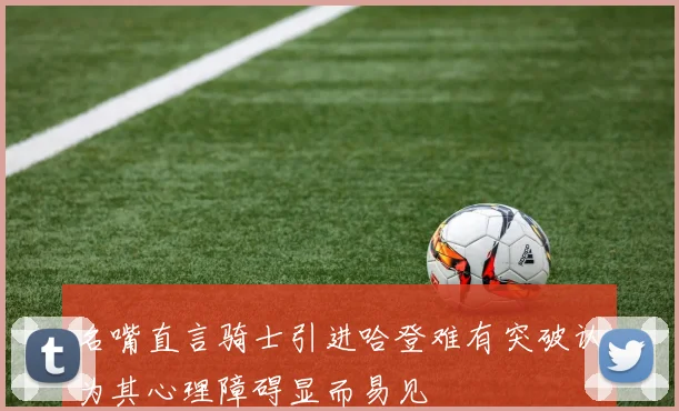名嘴直言骑士引进哈登难有突破认为其心理障碍显而易见