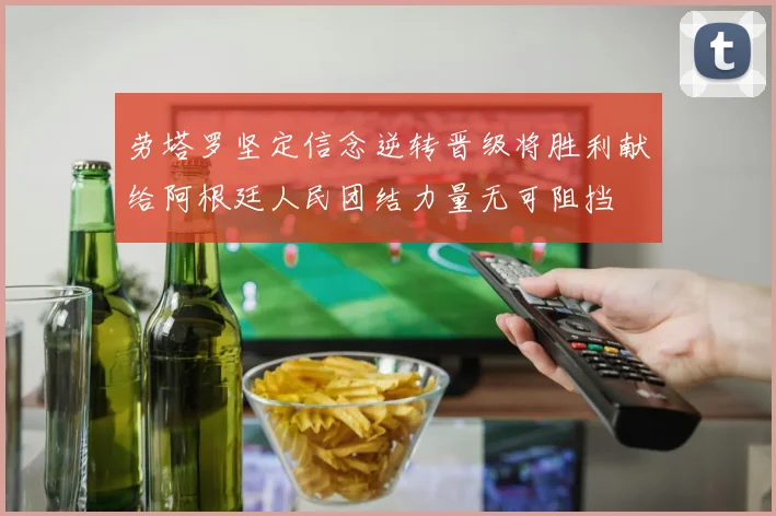 劳塔罗坚定信念逆转晋级将胜利献给阿根廷人民团结力量无可阻挡