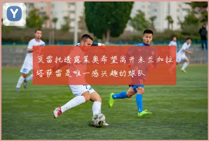 莫雷托透露莱奥希望离开米兰加拉塔萨雷是唯一感兴趣的球队