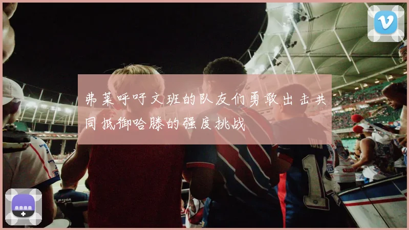 弗莱呼吁文班的队友们勇敢出击共同抵御哈滕的强度挑战